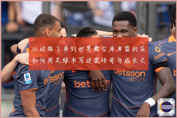 从边路飞奔到世界舞台库库雷利亚如何用足球书写逆袭传奇与成长之路