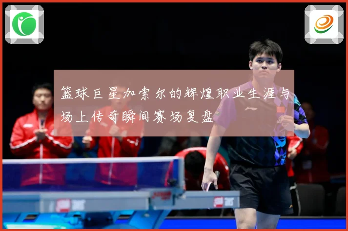 篮球巨星加索尔的辉煌职业生涯与场上传奇瞬间赛场复盘