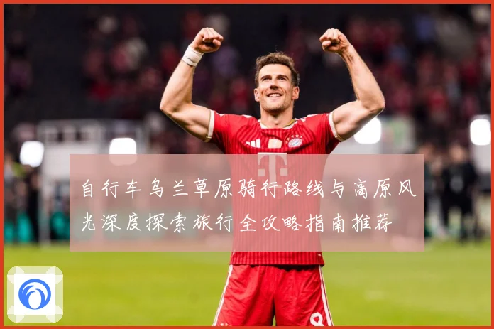 自行车乌兰草原骑行路线与高原风光深度探索旅行全攻略指南推荐
