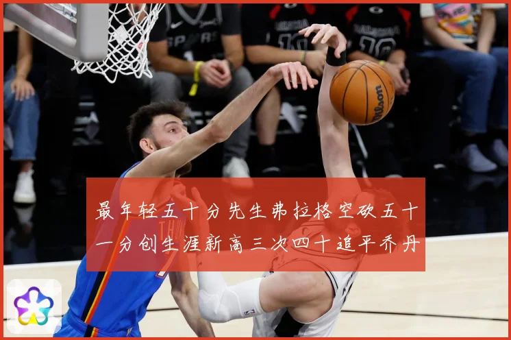 最年轻五十分先生弗拉格空砍五十一分创生涯新高三次四十追平乔丹赛场复盘