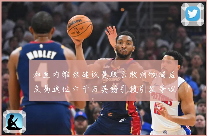 加里内维尔建议曼联击败利物浦后交易这位六千万英镑引援引发争议战术观察