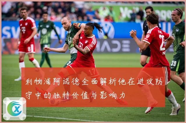 利物浦阿诺德全面解析他在进攻防守中的独特价值与影响力