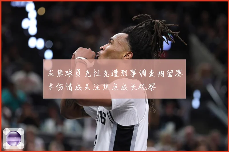 灰熊球员克拉克遭刑事调查拘留赛季伤情成关注焦点成长观察
