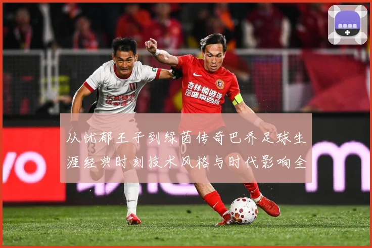 从忧郁王子到绿茵传奇巴乔足球生涯经典时刻技术风格与时代影响全解析