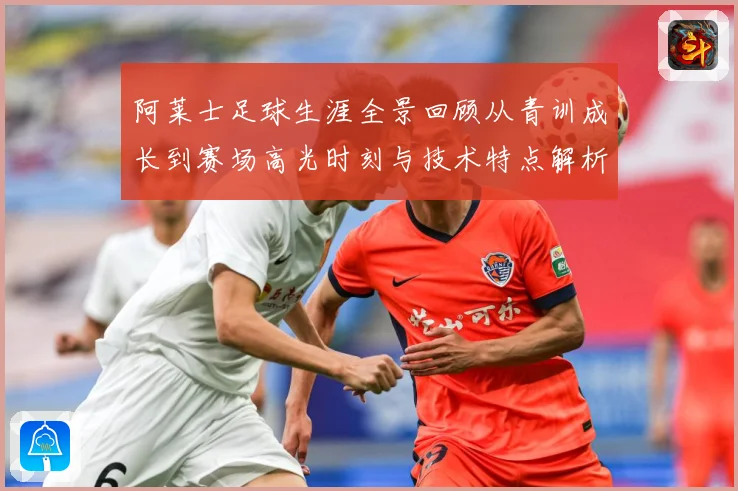 阿莱士足球生涯全景回顾从青训成长到赛场高光时刻与技术特点解析
