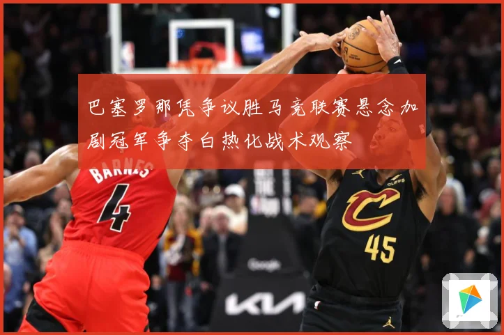 巴塞罗那凭争议胜马竞联赛悬念加剧冠军争夺白热化战术观察