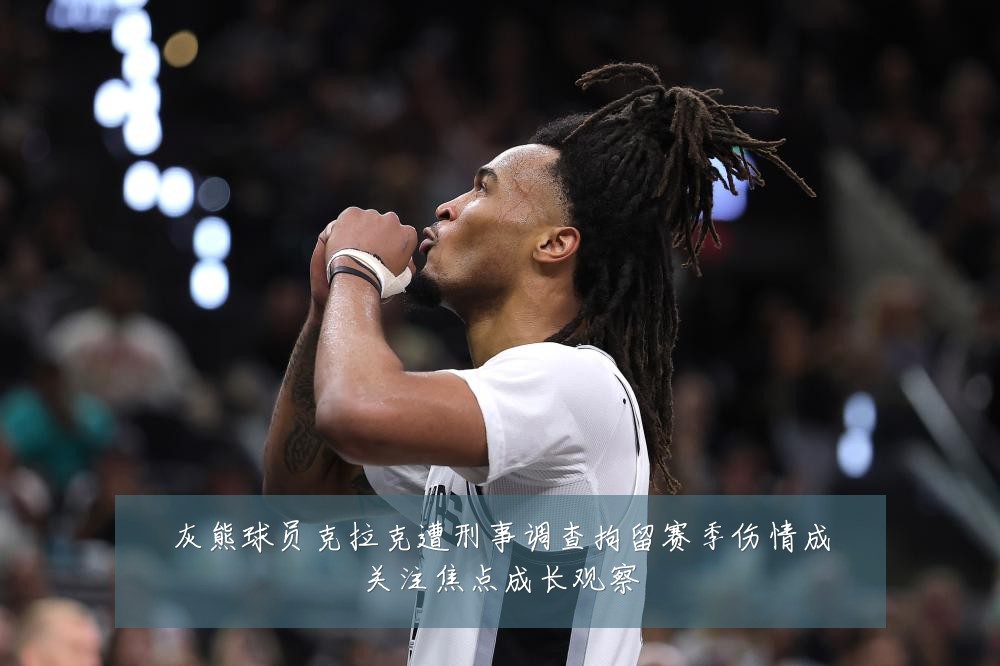 灰熊球员克拉克遭刑事调查拘留赛季伤情成关注焦点成长观察
