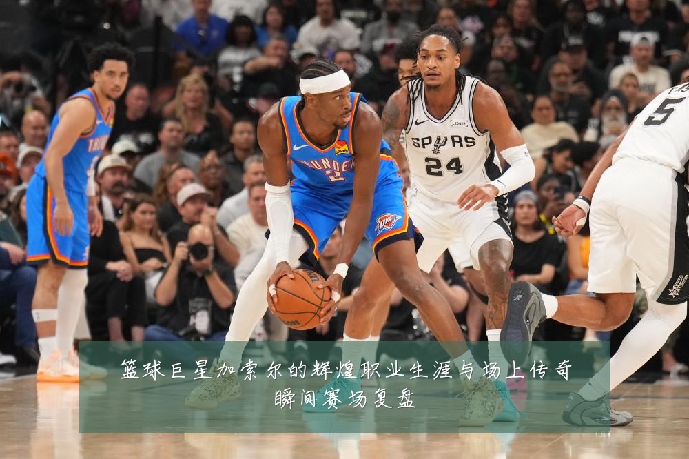 篮球巨星加索尔的辉煌职业生涯与场上传奇瞬间赛场复盘