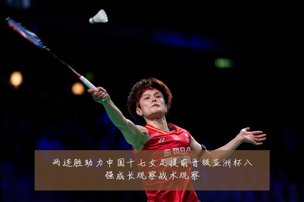 两连胜助力中国十七女足提前晋级亚洲杯八强成长观察战术观察